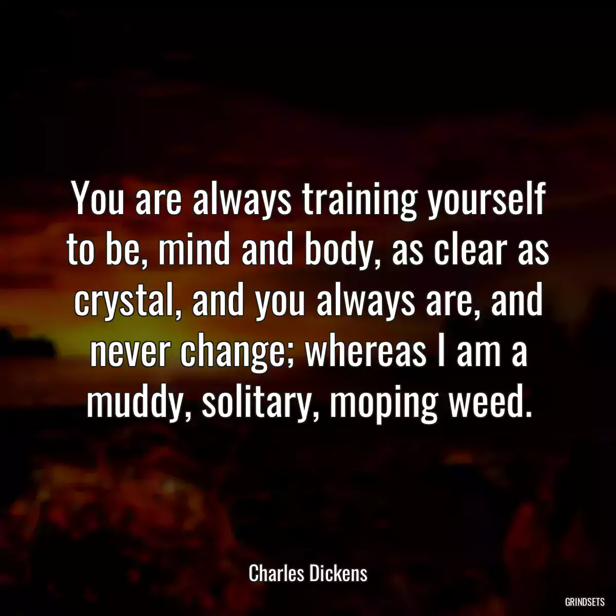 You are always training yourself to be, mind and body, as clear as crystal, and you always are, and never change; whereas I am a muddy, solitary, moping weed.