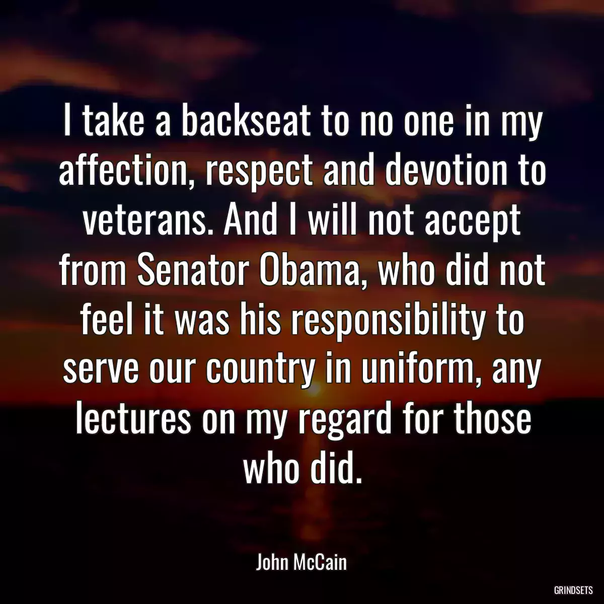 I take a backseat to no one in my affection, respect and devotion to veterans. And I will not accept from Senator Obama, who did not feel it was his responsibility to serve our country in uniform, any lectures on my regard for those who did.