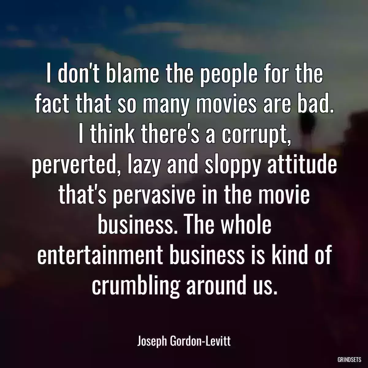 I don\'t blame the people for the fact that so many movies are bad. I think there\'s a corrupt, perverted, lazy and sloppy attitude that\'s pervasive in the movie business. The whole entertainment business is kind of crumbling around us.