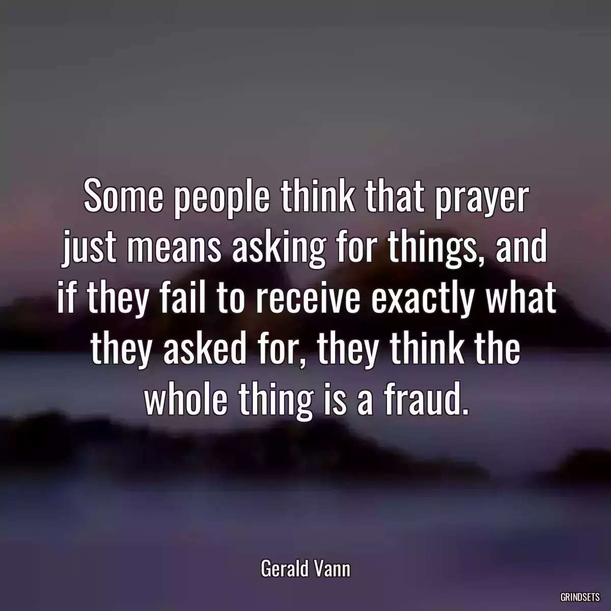 Some people think that prayer just means asking for things, and if they fail to receive exactly what they asked for, they think the whole thing is a fraud.