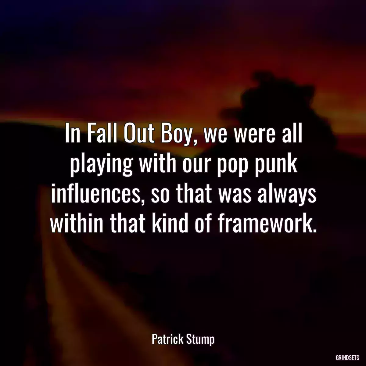 In Fall Out Boy, we were all playing with our pop punk influences, so that was always within that kind of framework.