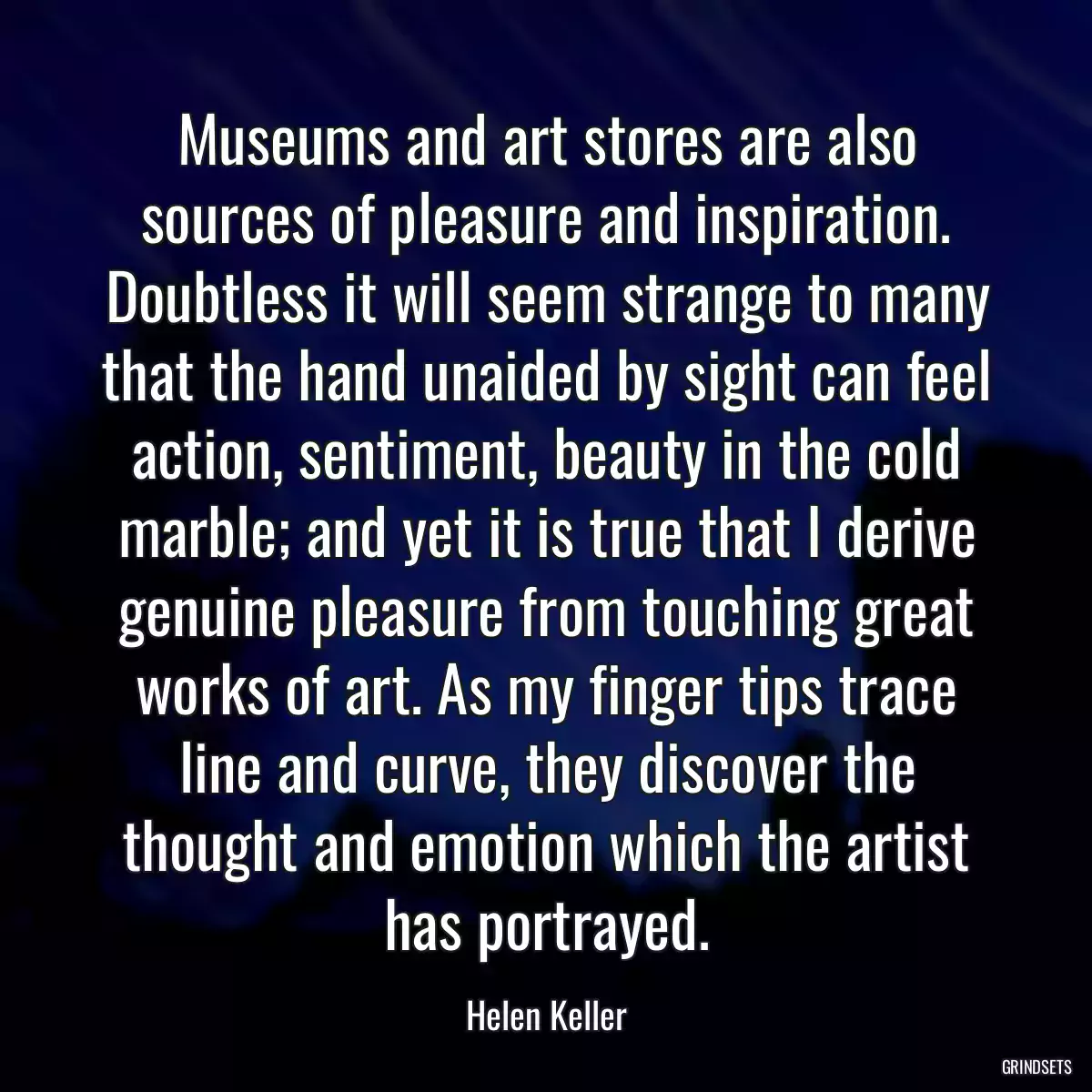 Museums and art stores are also sources of pleasure and inspiration. Doubtless it will seem strange to many that the hand unaided by sight can feel action, sentiment, beauty in the cold marble; and yet it is true that I derive genuine pleasure from touching great works of art. As my finger tips trace line and curve, they discover the thought and emotion which the artist has portrayed.