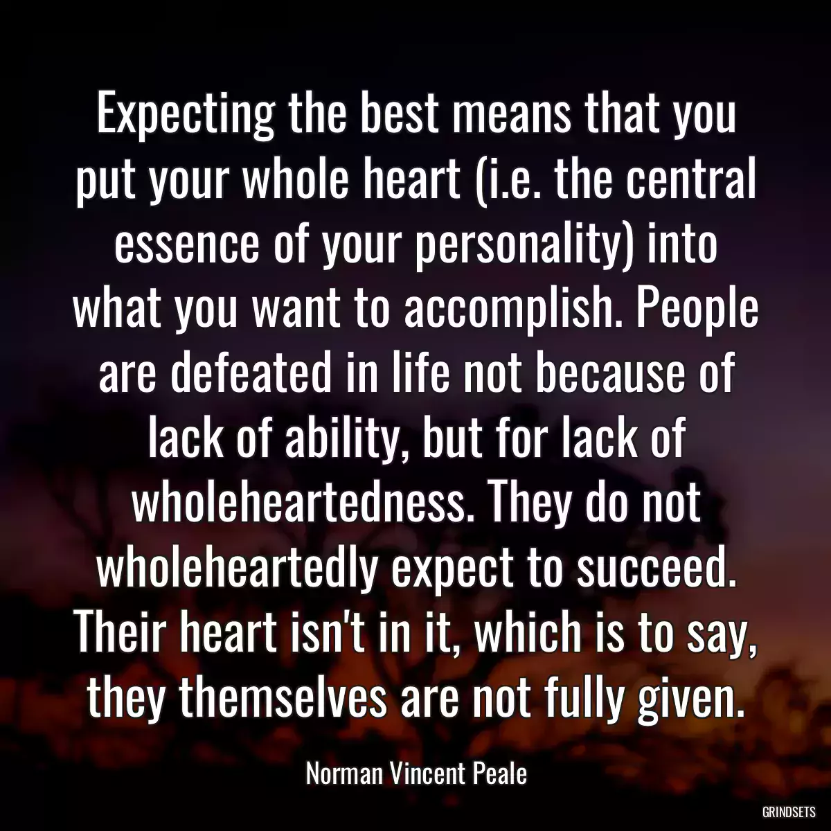 Expecting the best means that you put your whole heart (i.e. the central essence of your personality) into what you want to accomplish. People are defeated in life not because of lack of ability, but for lack of wholeheartedness. They do not wholeheartedly expect to succeed. Their heart isn\'t in it, which is to say, they themselves are not fully given.