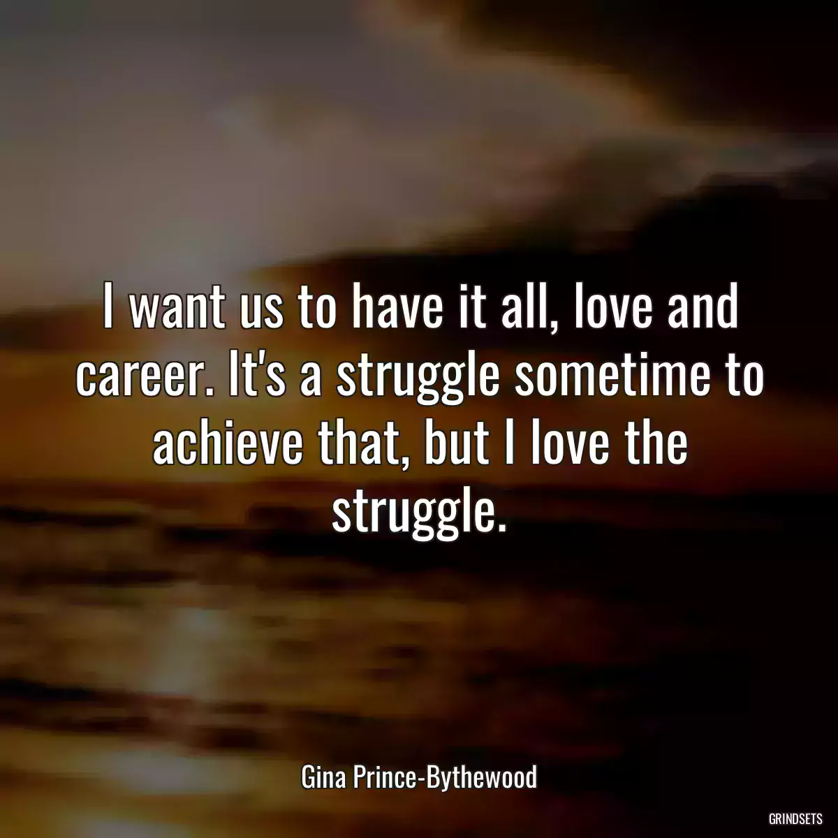 I want us to have it all, love and career. It\'s a struggle sometime to achieve that, but I love the struggle.