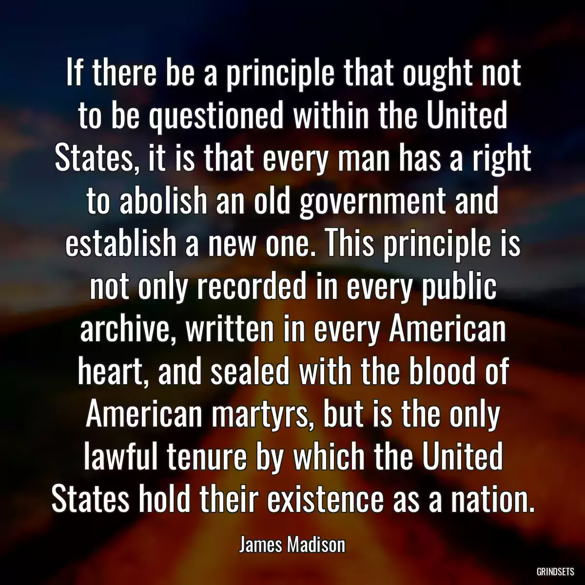 If there be a principle that ought not to be questioned within the United States, it is that every man has a right to abolish an old government and establish a new one. This principle is not only recorded in every public archive, written in every American heart, and sealed with the blood of American martyrs, but is the only lawful tenure by which the United States hold their existence as a nation.