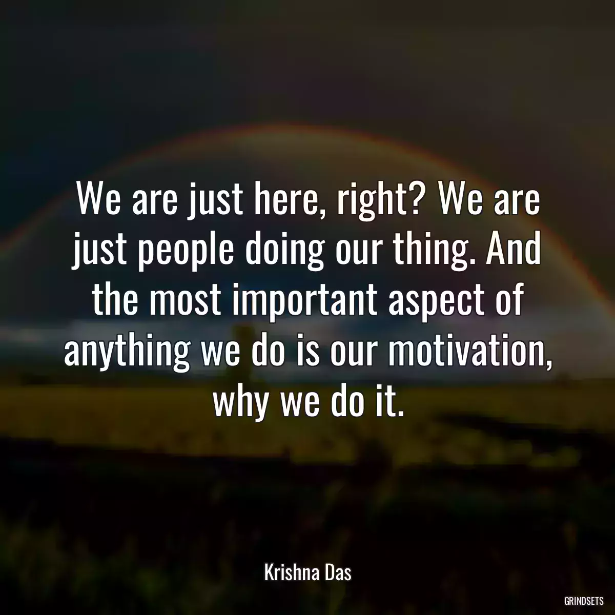 We are just here, right? We are just people doing our thing. And the most important aspect of anything we do is our motivation, why we do it.