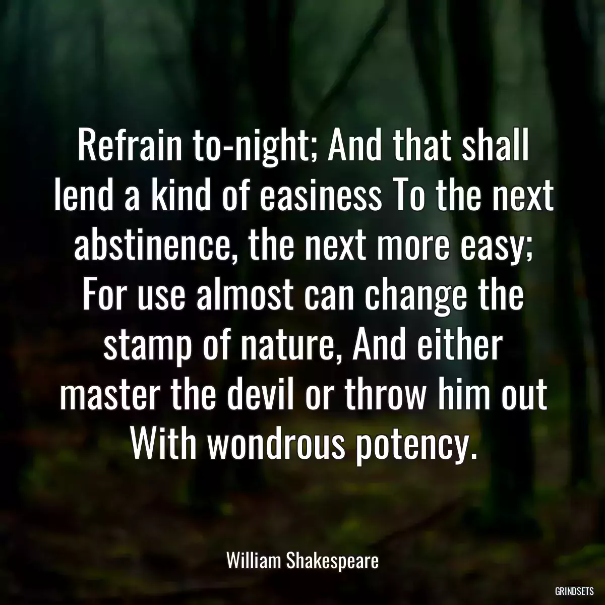 Refrain to-night; And that shall lend a kind of easiness To the next abstinence, the next more easy; For use almost can change the stamp of nature, And either master the devil or throw him out With wondrous potency.