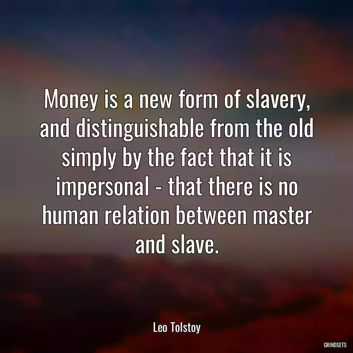 Money is a new form of slavery, and distinguishable from the old simply by the fact that it is impersonal - that there is no human relation between master and slave.