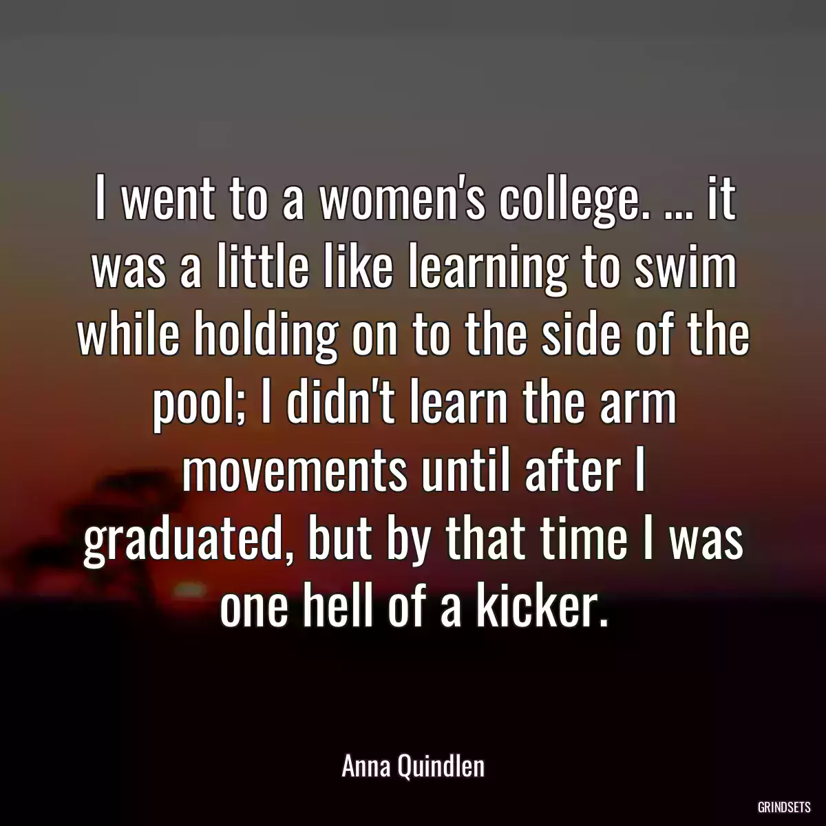 I went to a women\'s college. ... it was a little like learning to swim while holding on to the side of the pool; I didn\'t learn the arm movements until after I graduated, but by that time I was one hell of a kicker.