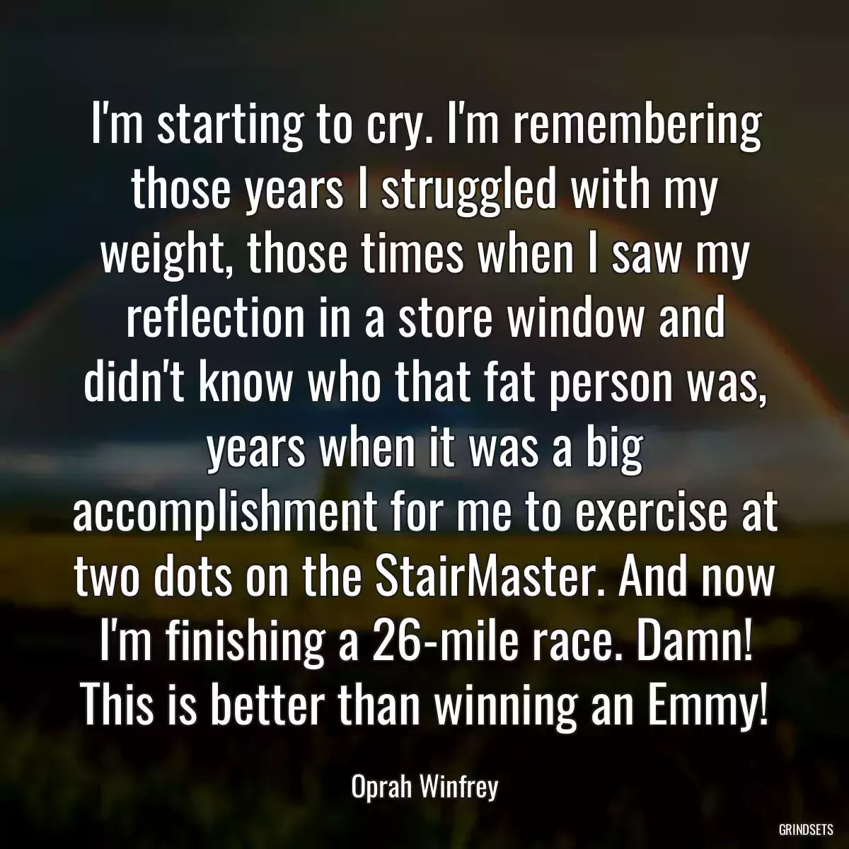 I\'m starting to cry. I\'m remembering those years I struggled with my weight, those times when I saw my reflection in a store window and didn\'t know who that fat person was, years when it was a big accomplishment for me to exercise at two dots on the StairMaster. And now I\'m finishing a 26-mile race. Damn! This is better than winning an Emmy!