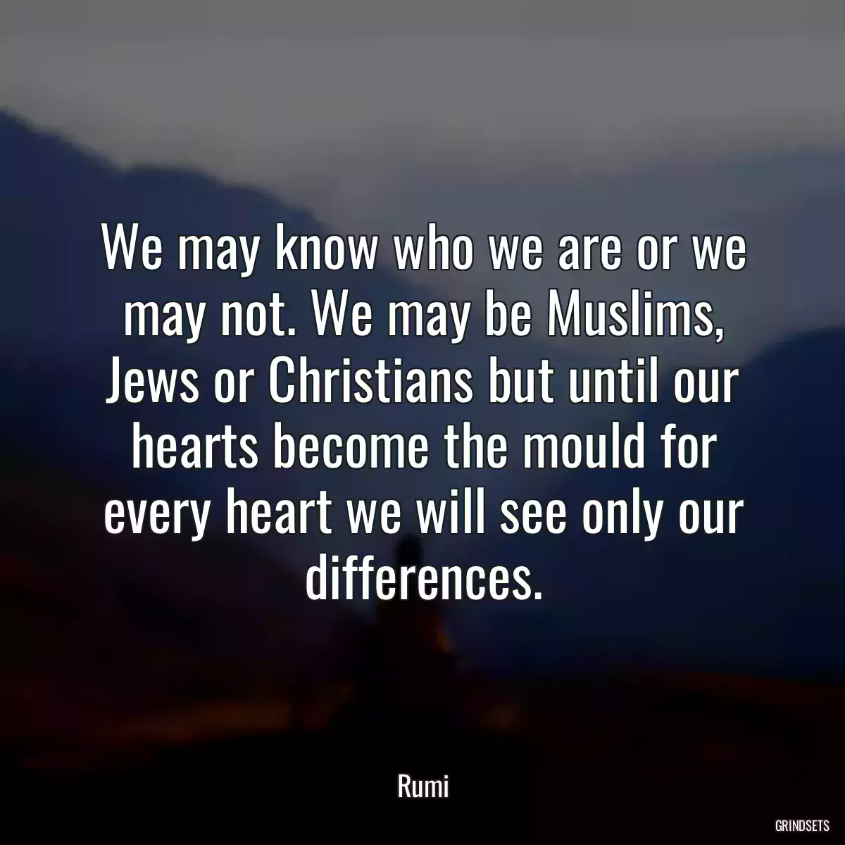 We may know who we are or we may not. We may be Muslims, Jews or Christians but until our hearts become the mould for every heart we will see only our differences.