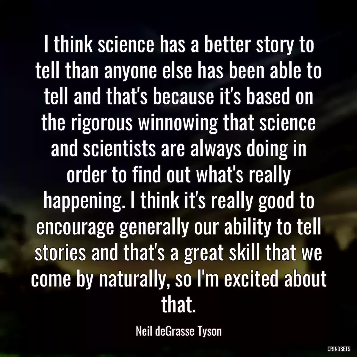 I think science has a better story to tell than anyone else has been able to tell and that\'s because it\'s based on the rigorous winnowing that science and scientists are always doing in order to find out what\'s really happening. I think it\'s really good to encourage generally our ability to tell stories and that\'s a great skill that we come by naturally, so I\'m excited about that.