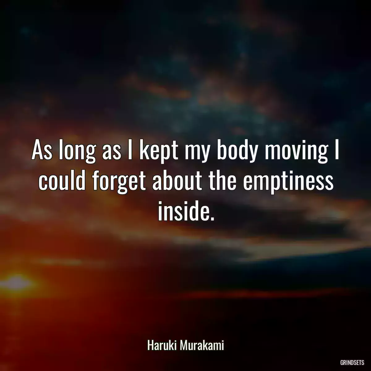 As long as I kept my body moving I could forget about the emptiness inside.