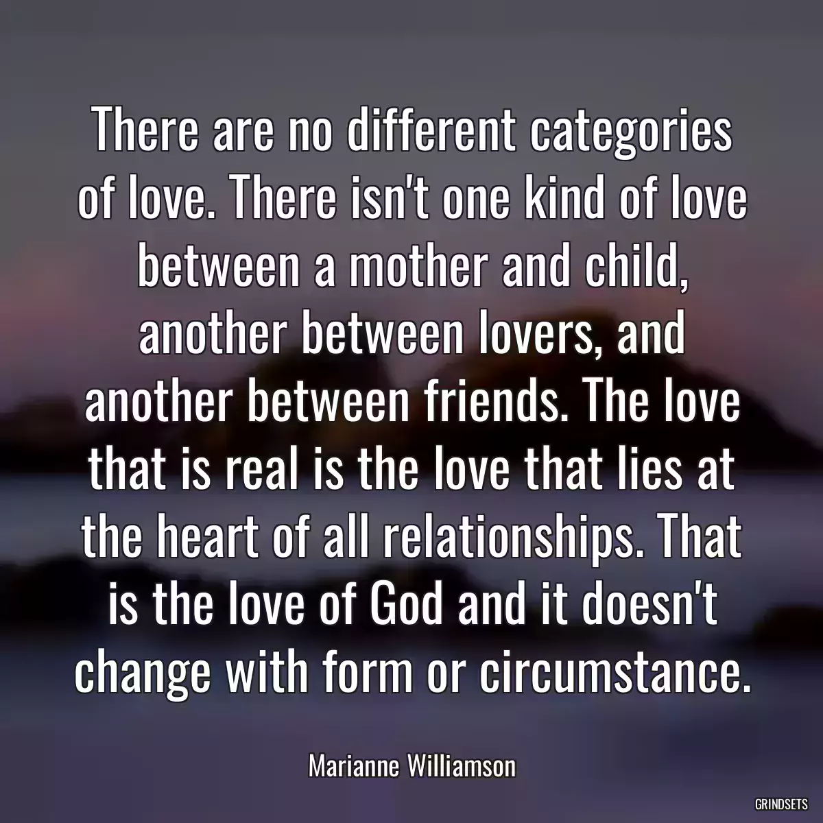 There are no different categories of love. There isn\'t one kind of love between a mother and child, another between lovers, and another between friends. The love that is real is the love that lies at the heart of all relationships. That is the love of God and it doesn\'t change with form or circumstance.