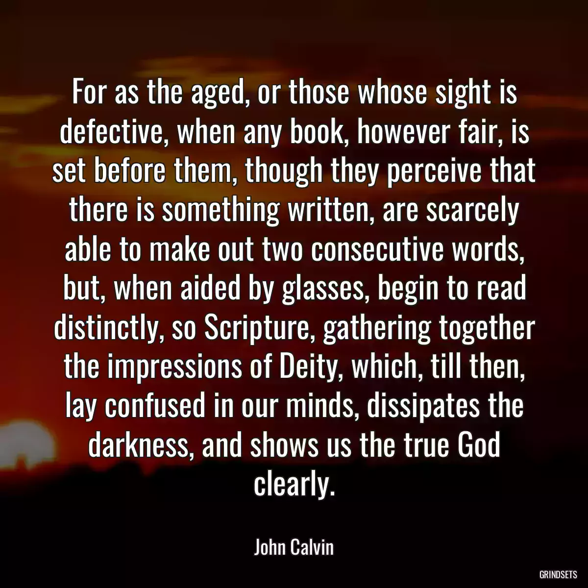 For as the aged, or those whose sight is defective, when any book, however fair, is set before them, though they perceive that there is something written, are scarcely able to make out two consecutive words, but, when aided by glasses, begin to read distinctly, so Scripture, gathering together the impressions of Deity, which, till then, lay confused in our minds, dissipates the darkness, and shows us the true God clearly.