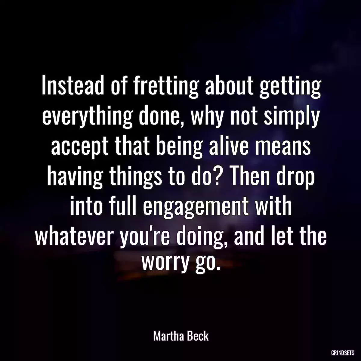 Instead of fretting about getting everything done, why not simply accept that being alive means having things to do? Then drop into full engagement with whatever you\'re doing, and let the worry go.