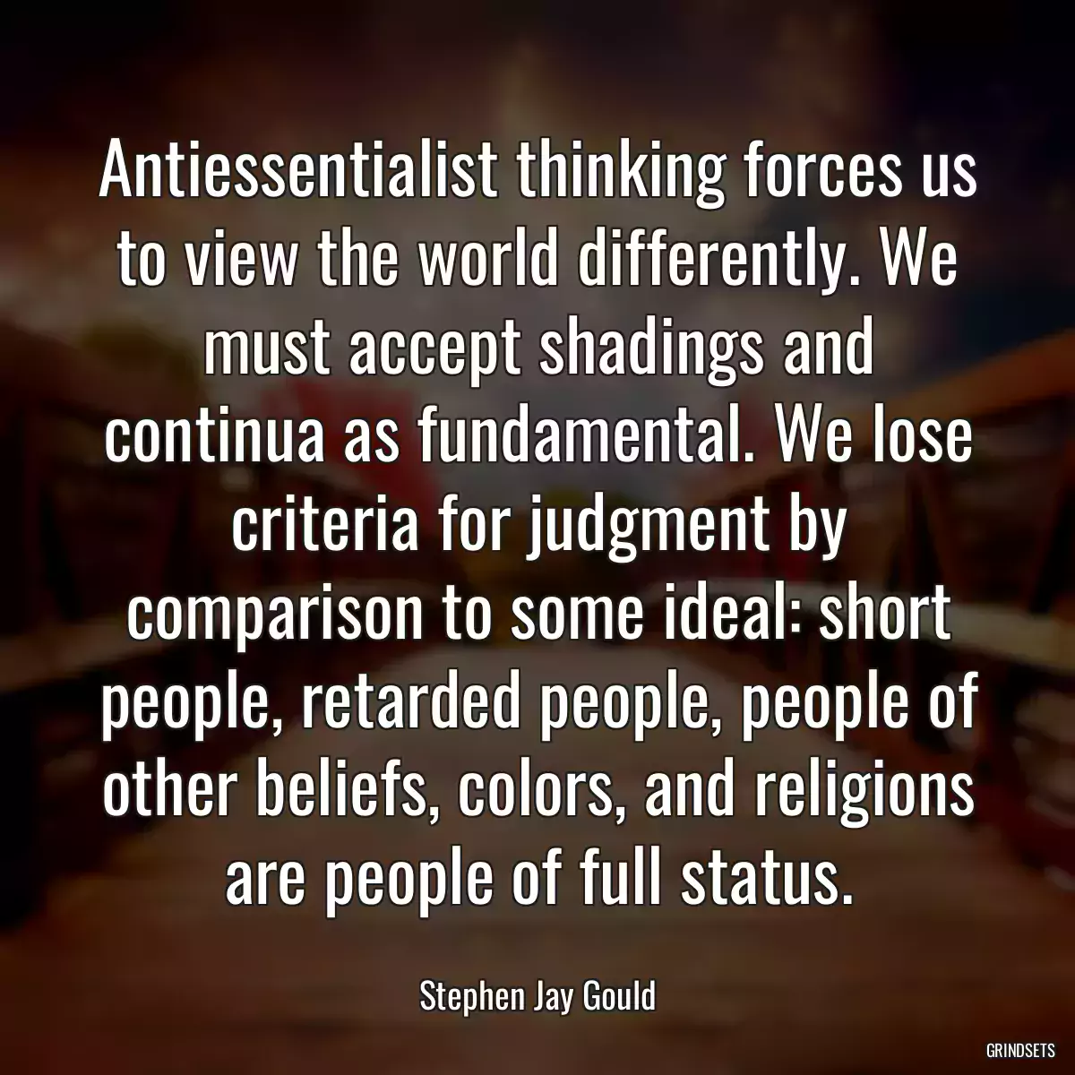 Antiessentialist thinking forces us to view the world differently. We must accept shadings and continua as fundamental. We lose criteria for judgment by comparison to some ideal: short people, retarded people, people of other beliefs, colors, and religions are people of full status.