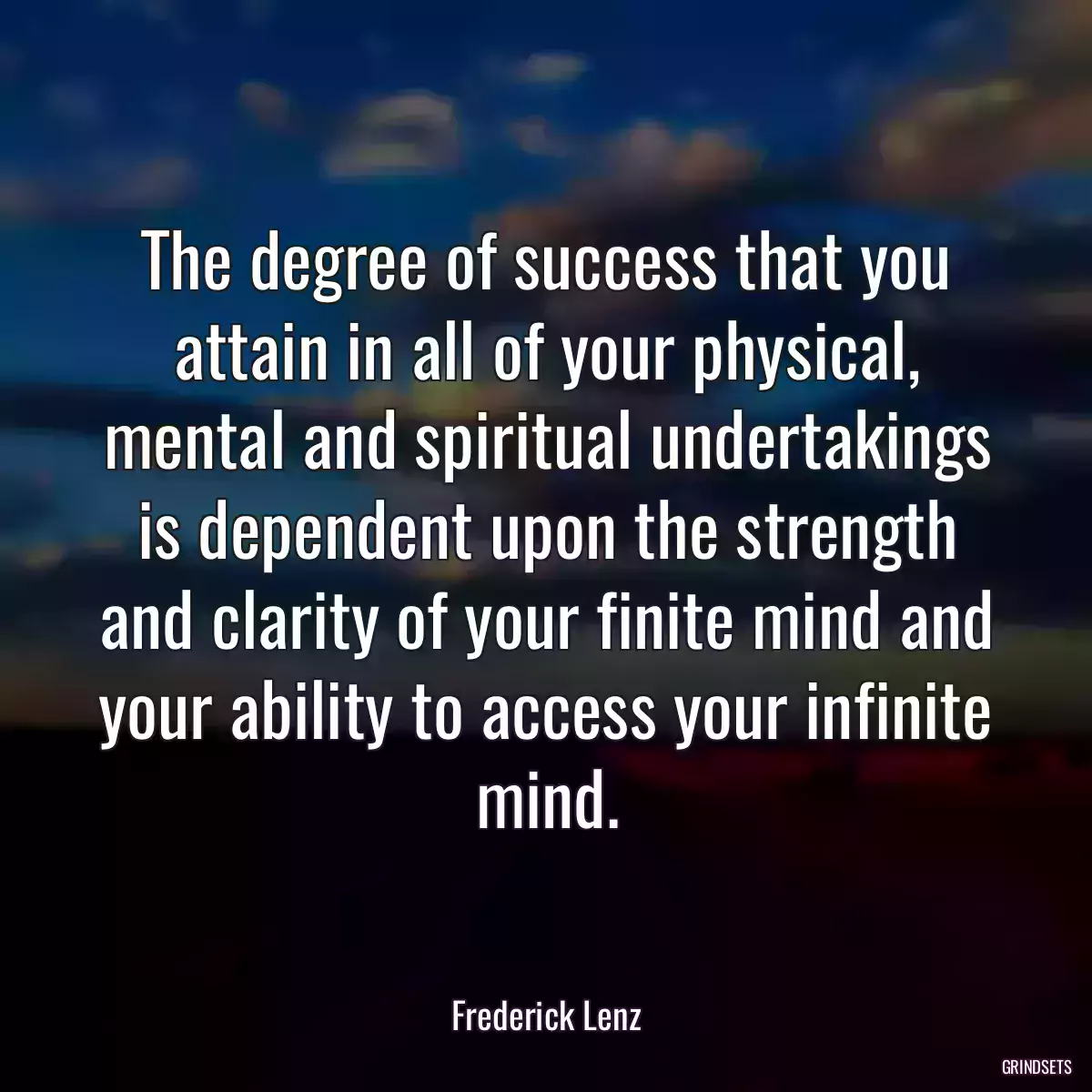 The degree of success that you attain in all of your physical, mental and spiritual undertakings is dependent upon the strength and clarity of your finite mind and your ability to access your infinite mind.