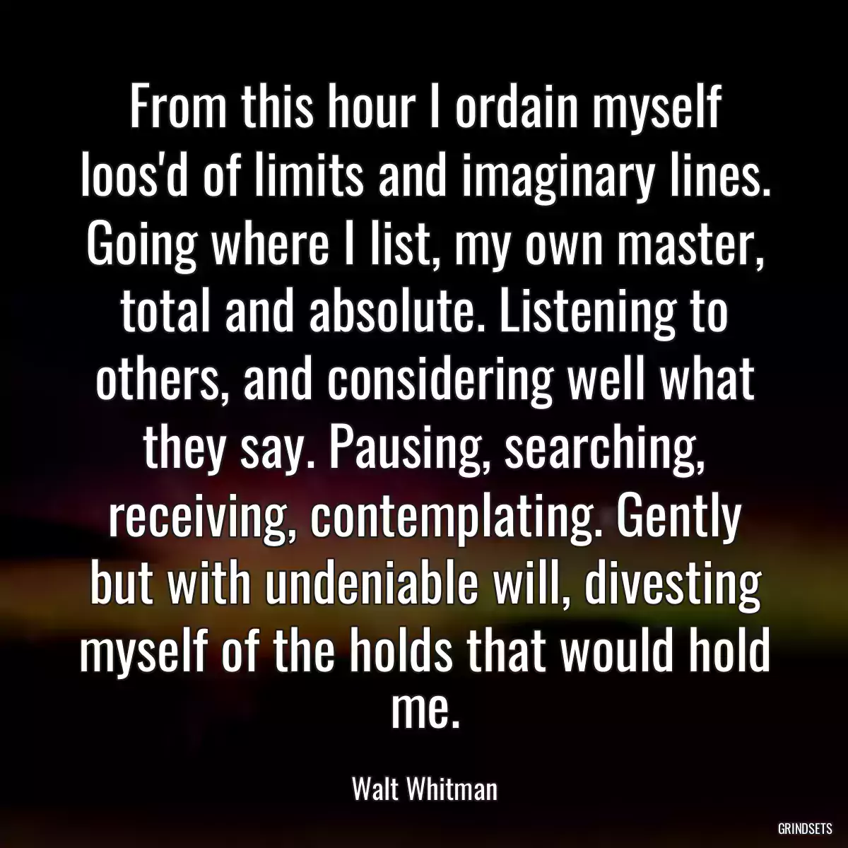 From this hour I ordain myself loos\'d of limits and imaginary lines. Going where I list, my own master, total and absolute. Listening to others, and considering well what they say. Pausing, searching, receiving, contemplating. Gently but with undeniable will, divesting myself of the holds that would hold me.