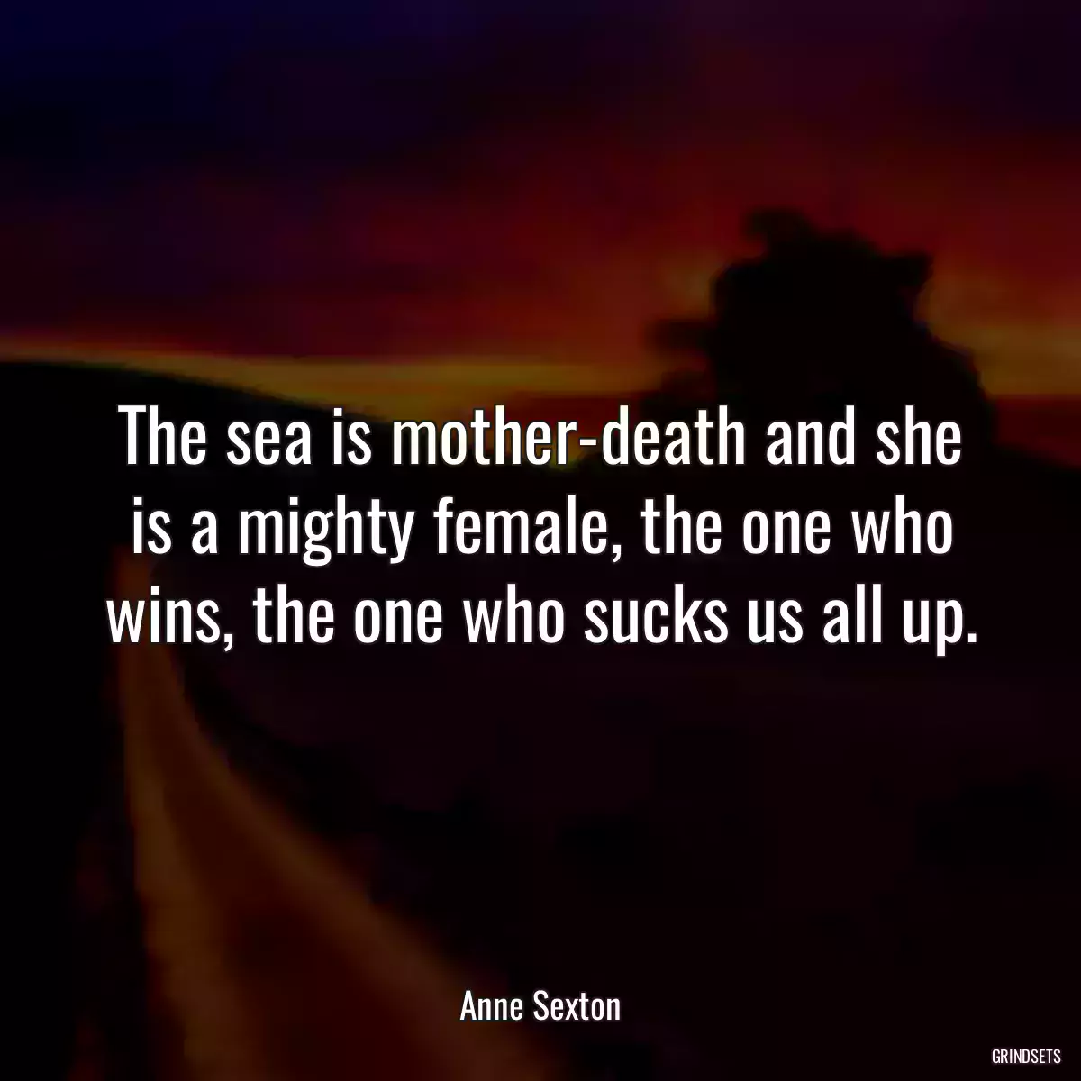 The sea is mother-death and she is a mighty female, the one who wins, the one who sucks us all up.