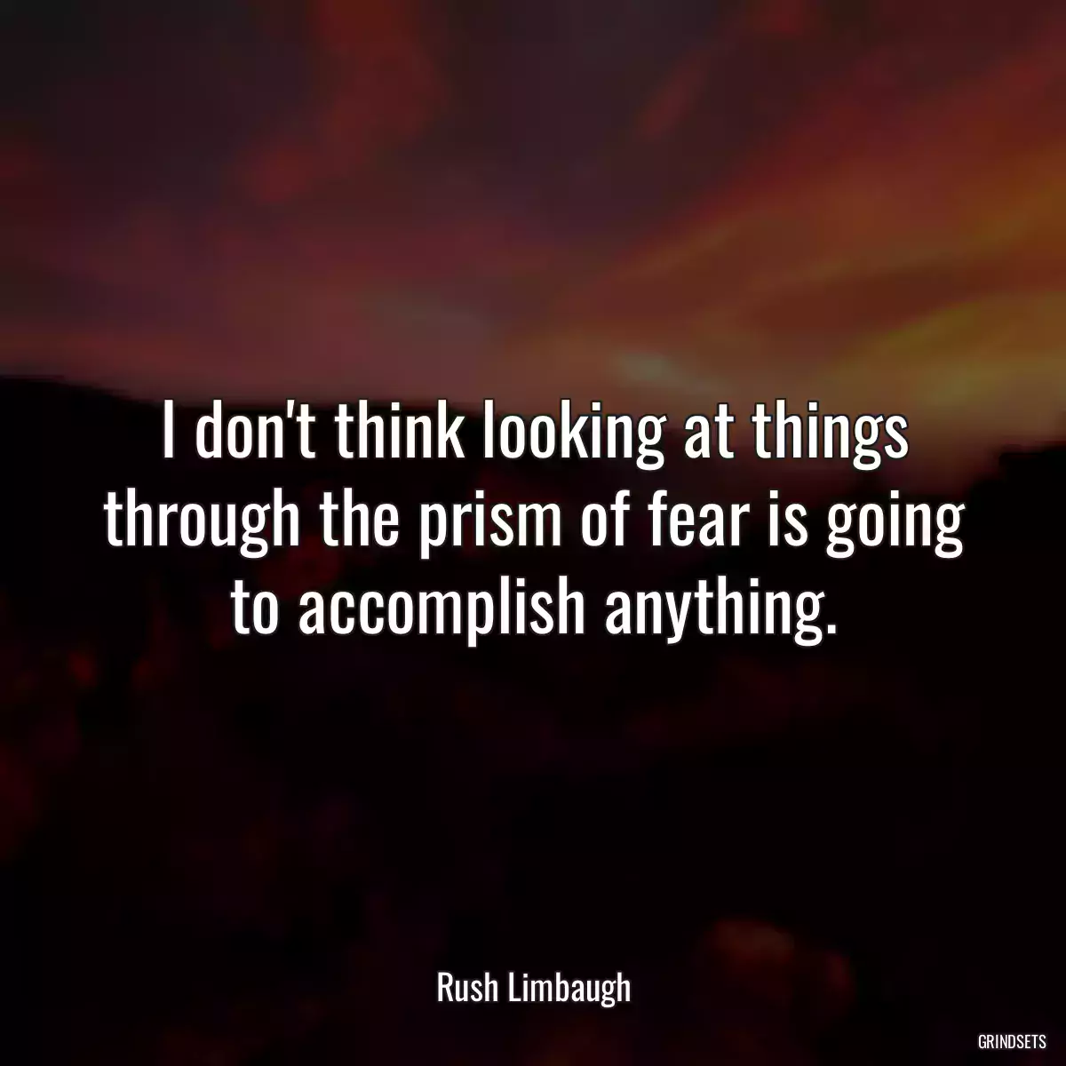 I don\'t think looking at things through the prism of fear is going to accomplish anything.