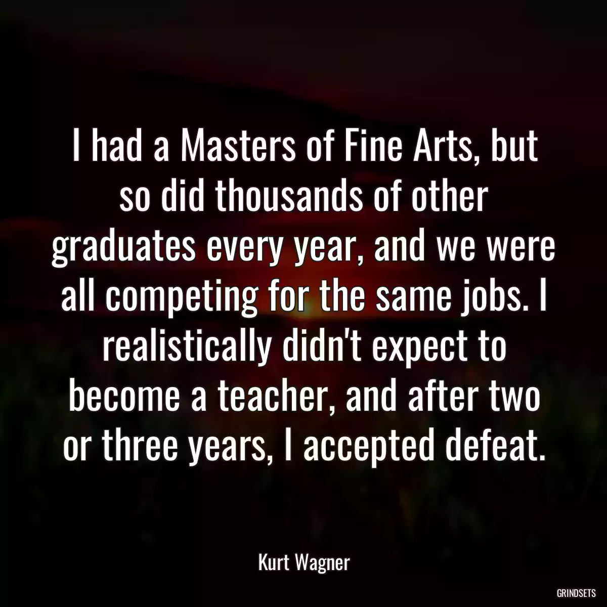 I had a Masters of Fine Arts, but so did thousands of other graduates every year, and we were all competing for the same jobs. I realistically didn\'t expect to become a teacher, and after two or three years, I accepted defeat.