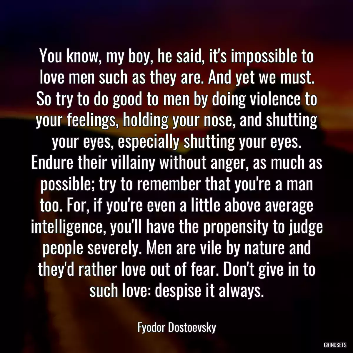 You know, my boy, he said, it\'s impossible to love men such as they are. And yet we must. So try to do good to men by doing violence to your feelings, holding your nose, and shutting your eyes, especially shutting your eyes. Endure their villainy without anger, as much as possible; try to remember that you\'re a man too. For, if you\'re even a little above average intelligence, you\'ll have the propensity to judge people severely. Men are vile by nature and they\'d rather love out of fear. Don\'t give in to such love: despise it always.