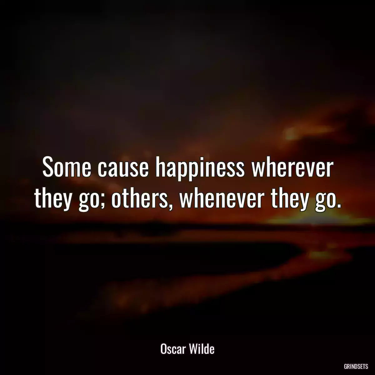 Some cause happiness wherever they go; others, whenever they go.