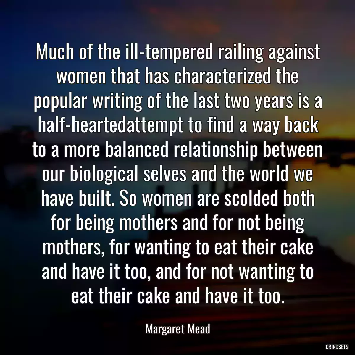 Much of the ill-tempered railing against women that has characterized the popular writing of the last two years is a half-heartedattempt to find a way back to a more balanced relationship between our biological selves and the world we have built. So women are scolded both for being mothers and for not being mothers, for wanting to eat their cake and have it too, and for not wanting to eat their cake and have it too.