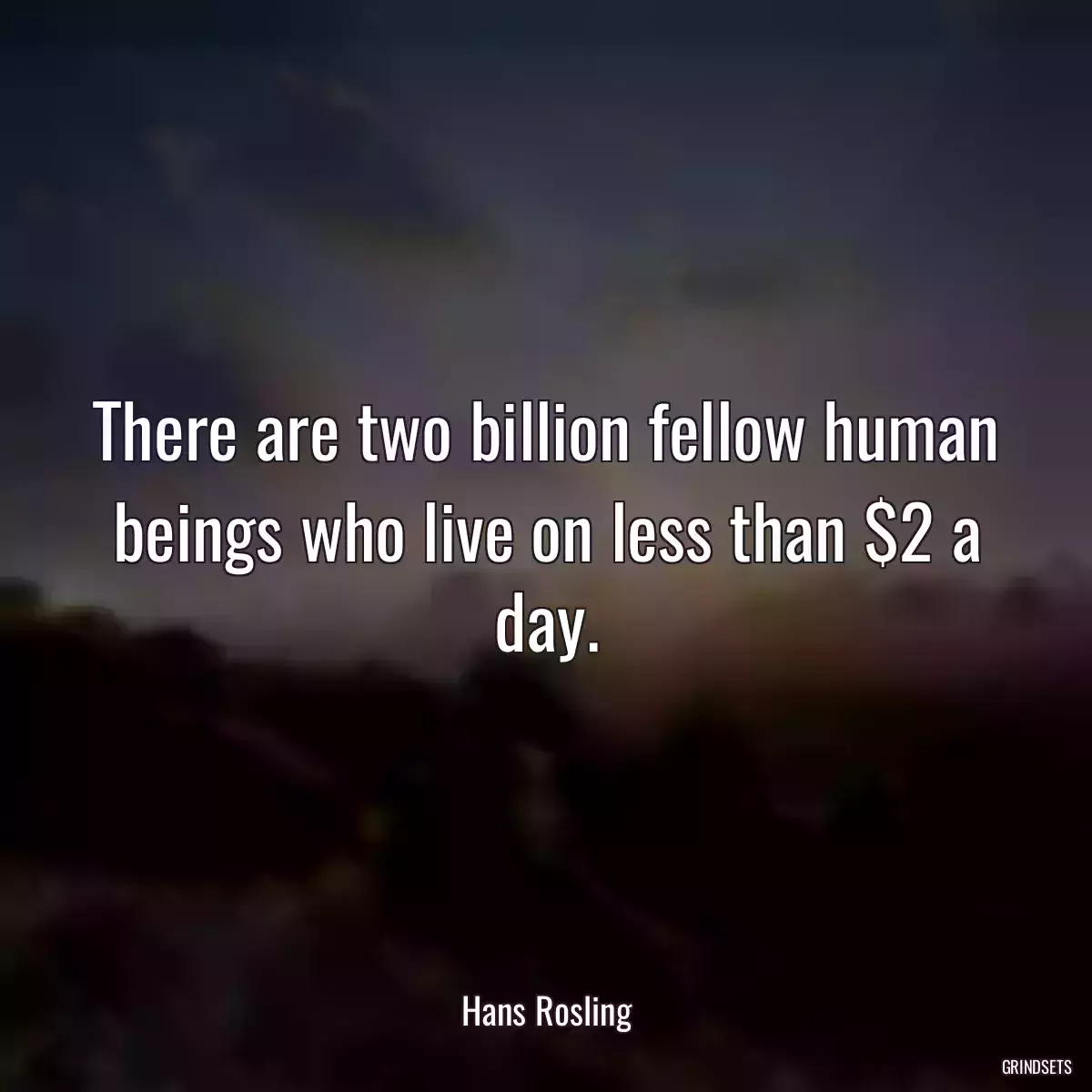 There are two billion fellow human beings who live on less than $2 a day.