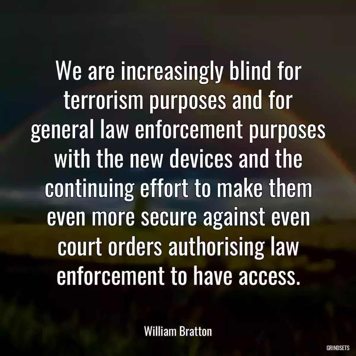 We are increasingly blind for terrorism purposes and for general law enforcement purposes with the new devices and the continuing effort to make them even more secure against even court orders authorising law enforcement to have access.