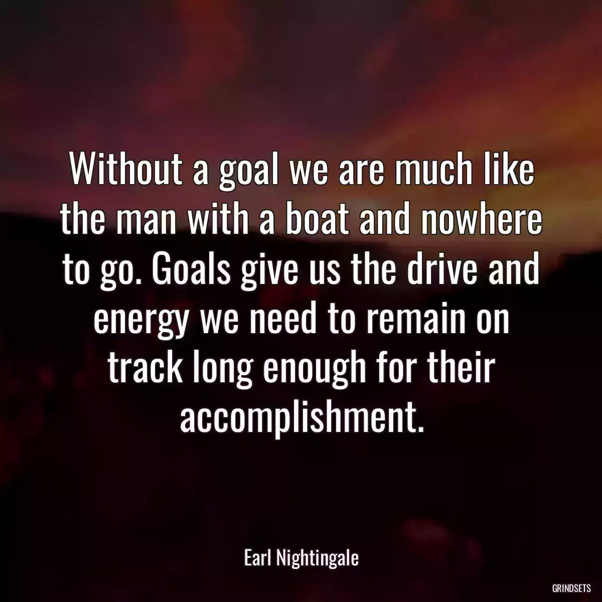 Without a goal we are much like the man with a boat and nowhere to go. Goals give us the drive and energy we need to remain on track long enough for their accomplishment.