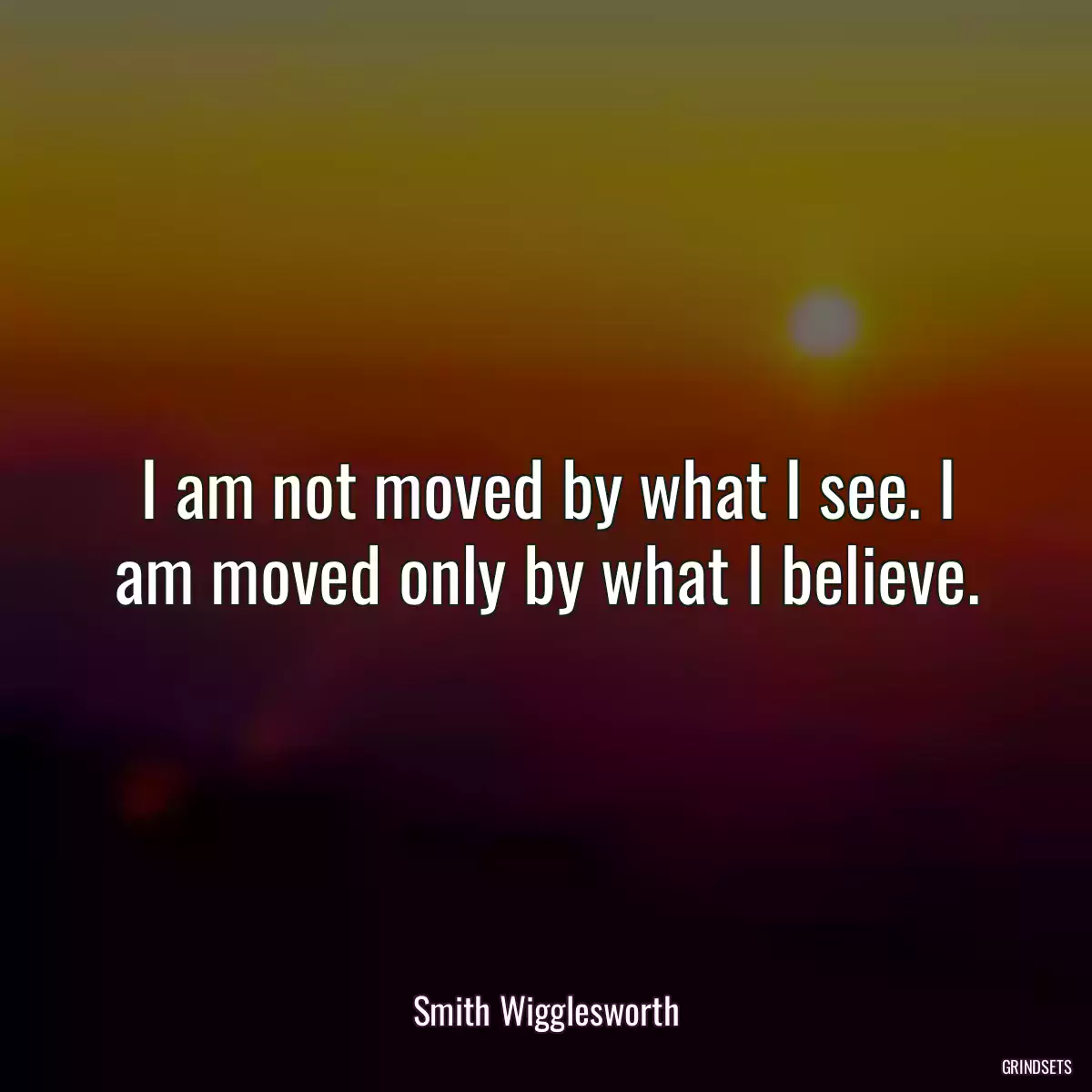 I am not moved by what I see. I am moved only by what I believe.