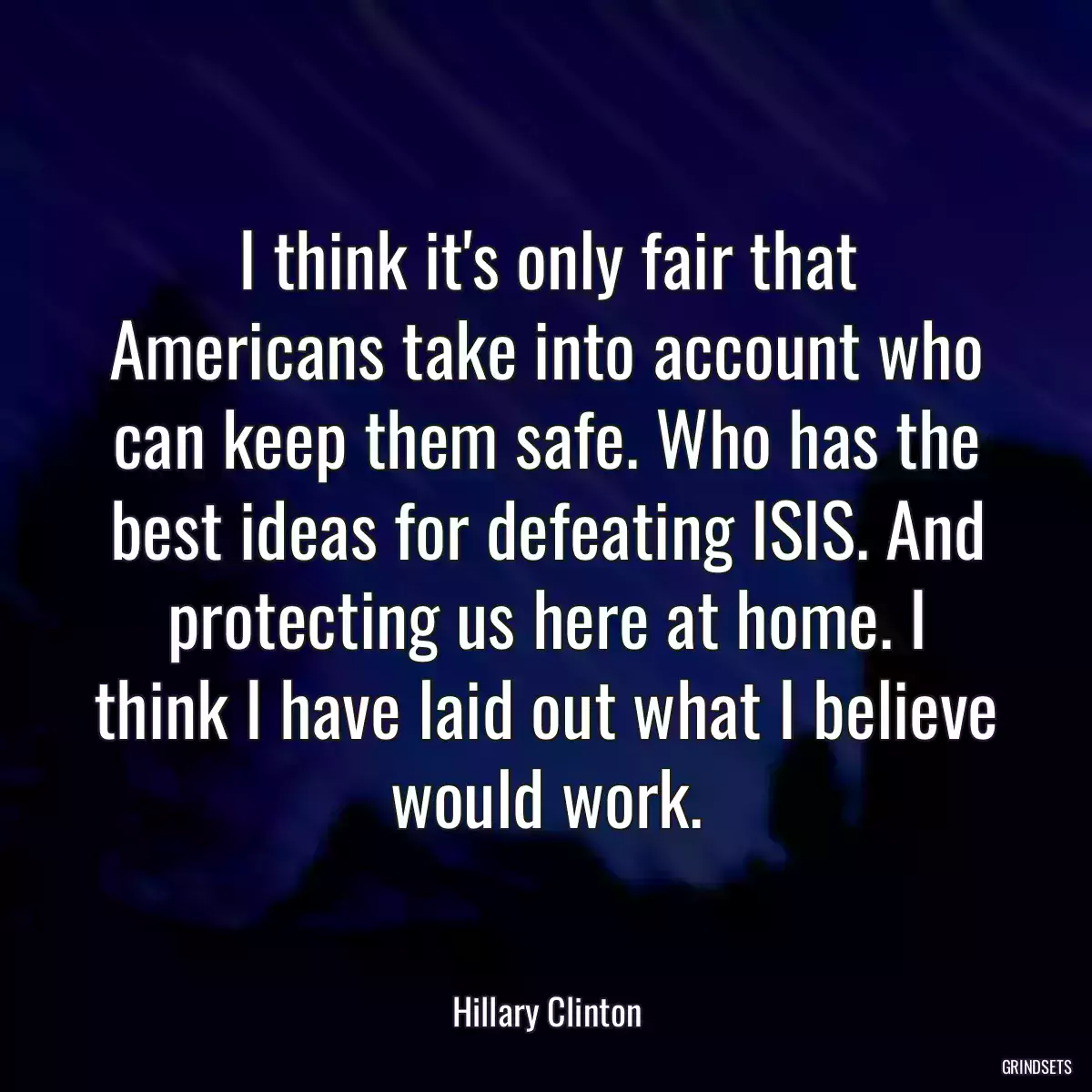 I think it\'s only fair that Americans take into account who can keep them safe. Who has the best ideas for defeating ISIS. And protecting us here at home. I think I have laid out what I believe would work.