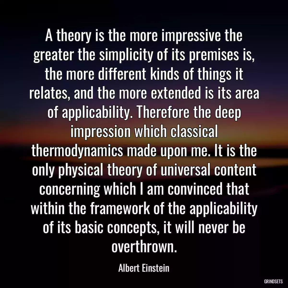 A theory is the more impressive the greater the simplicity of its premises is, the more different kinds of things it relates, and the more extended is its area of applicability. Therefore the deep impression which classical thermodynamics made upon me. It is the only physical theory of universal content concerning which I am convinced that within the framework of the applicability of its basic concepts, it will never be overthrown.