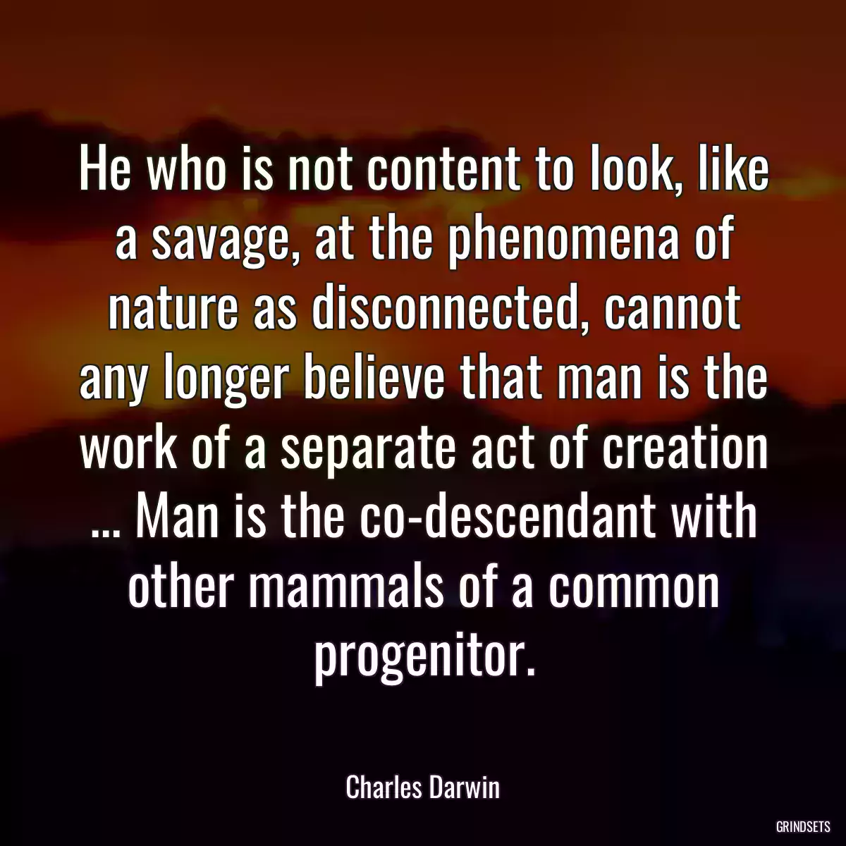 He who is not content to look, like a savage, at the phenomena of nature as disconnected, cannot any longer believe that man is the work of a separate act of creation ... Man is the co-descendant with other mammals of a common progenitor.