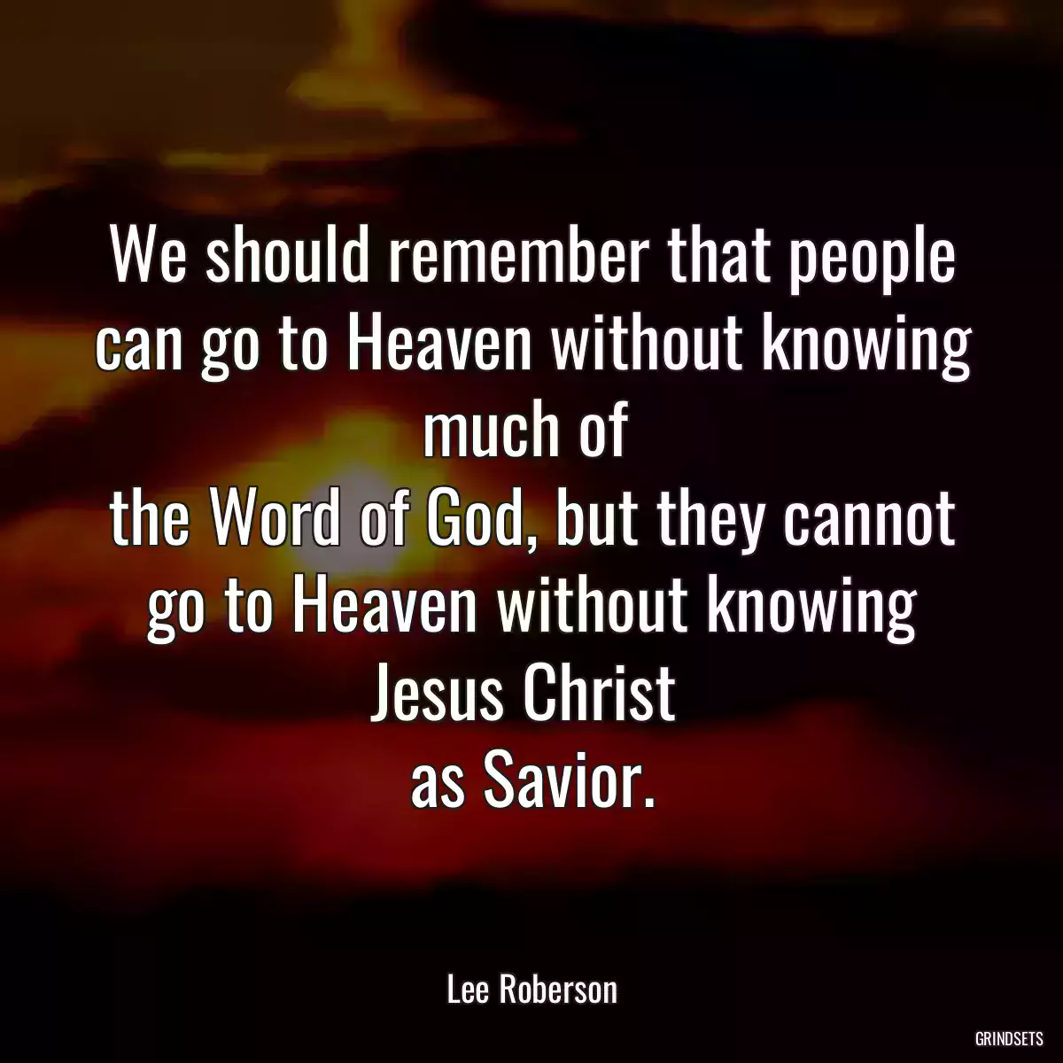 We should remember that people can go to Heaven without knowing much of 
the Word of God, but they cannot go to Heaven without knowing Jesus Christ 
as Savior.