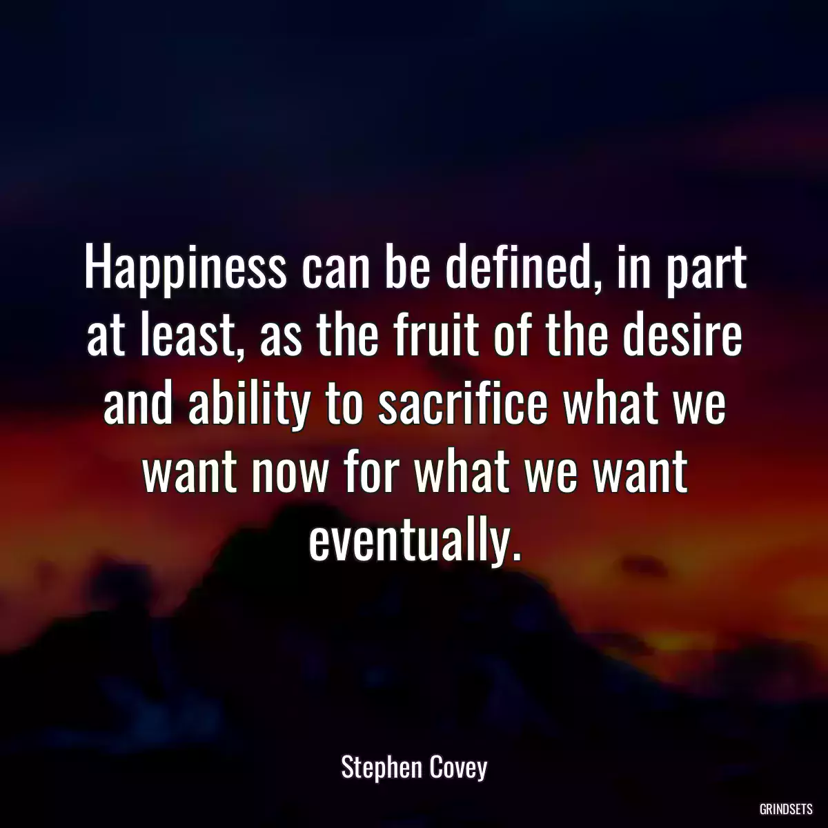 Happiness can be defined, in part at least, as the fruit of the desire and ability to sacrifice what we want now for what we want eventually.