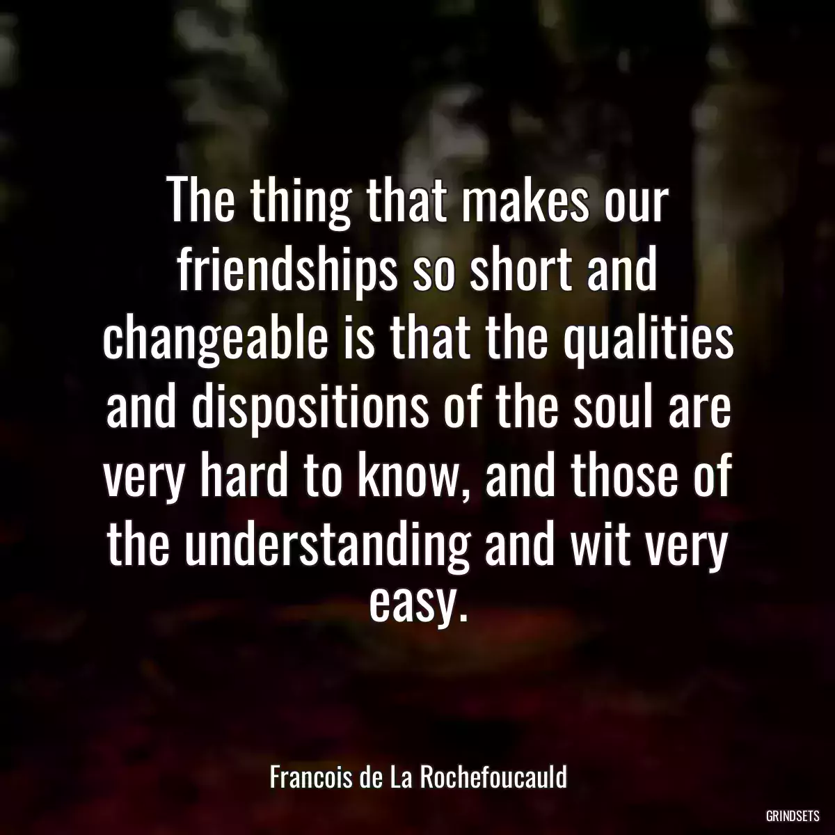 The thing that makes our friendships so short and changeable is that the qualities and dispositions of the soul are very hard to know, and those of the understanding and wit very easy.