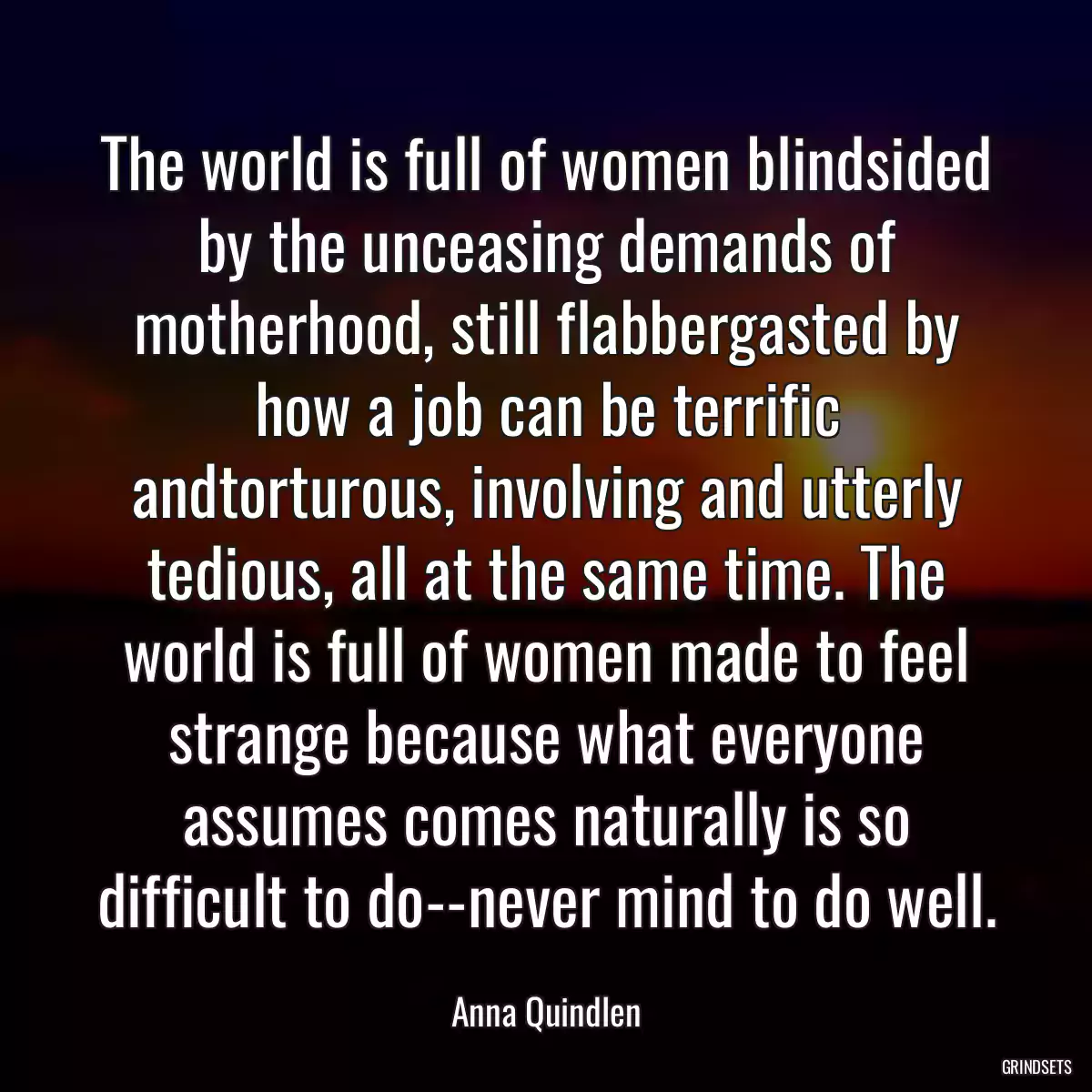 The world is full of women blindsided by the unceasing demands of motherhood, still flabbergasted by how a job can be terrific andtorturous, involving and utterly tedious, all at the same time. The world is full of women made to feel strange because what everyone assumes comes naturally is so difficult to do--never mind to do well.