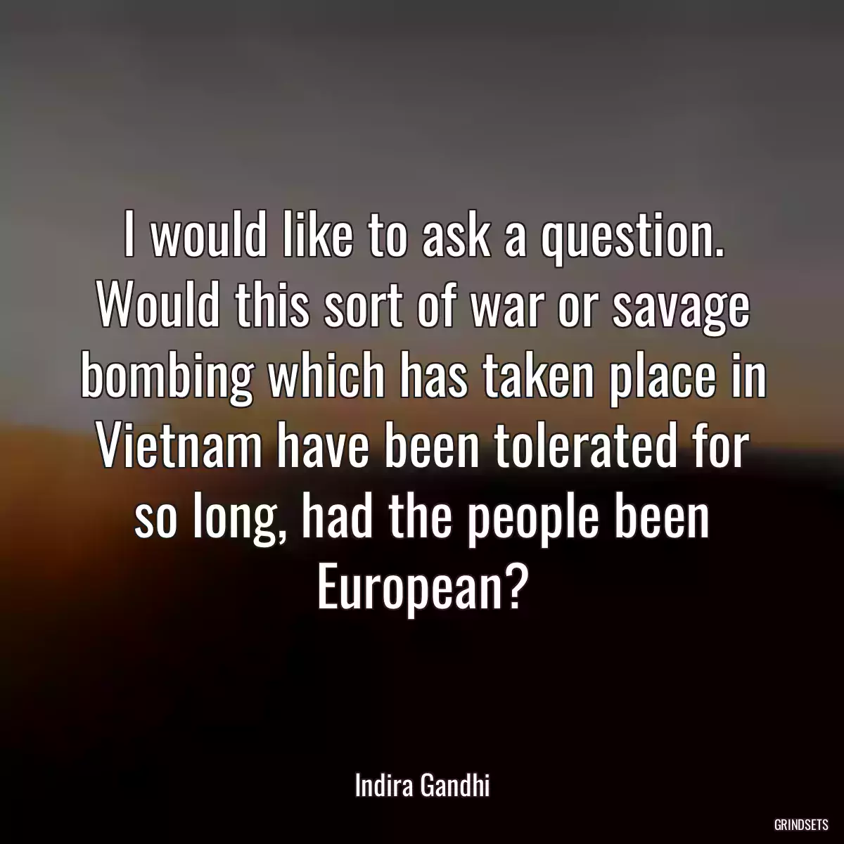 I would like to ask a question. Would this sort of war or savage bombing which has taken place in Vietnam have been tolerated for so long, had the people been European?