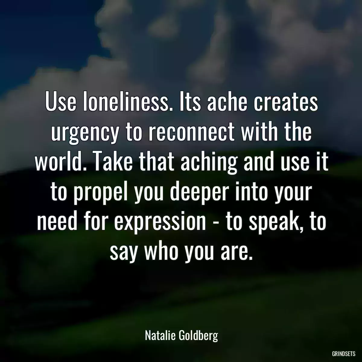 Use loneliness. Its ache creates urgency to reconnect with the world. Take that aching and use it to propel you deeper into your need for expression - to speak, to say who you are.