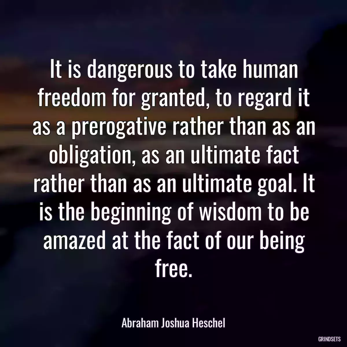 It is dangerous to take human freedom for granted, to regard it as a prerogative rather than as an obligation, as an ultimate fact rather than as an ultimate goal. It is the beginning of wisdom to be amazed at the fact of our being free.