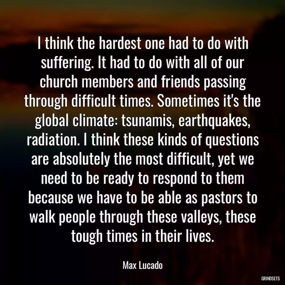 I think the hardest one had to do with suffering. It had to do with all of our church members and friends passing through difficult times. Sometimes it\'s the global climate: tsunamis, earthquakes, radiation. I think these kinds of questions are absolutely the most difficult, yet we need to be ready to respond to them because we have to be able as pastors to walk people through these valleys, these tough times in their lives.