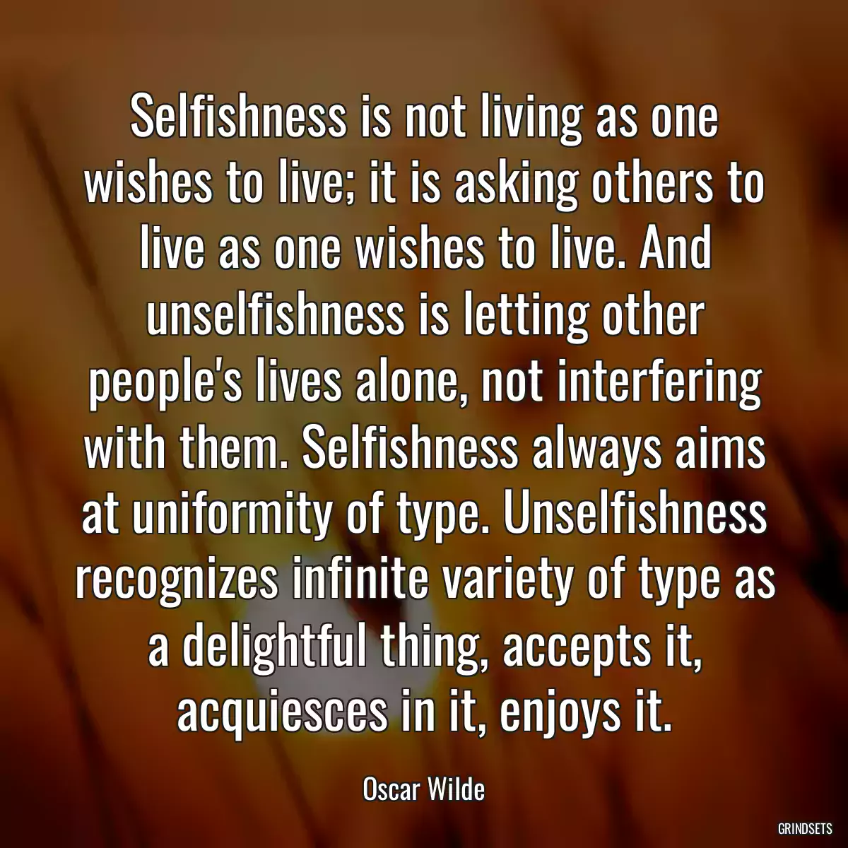 Selfishness is not living as one wishes to live; it is asking others to live as one wishes to live. And unselfishness is letting other people\'s lives alone, not interfering with them. Selfishness always aims at uniformity of type. Unselfishness recognizes infinite variety of type as a delightful thing, accepts it, acquiesces in it, enjoys it.