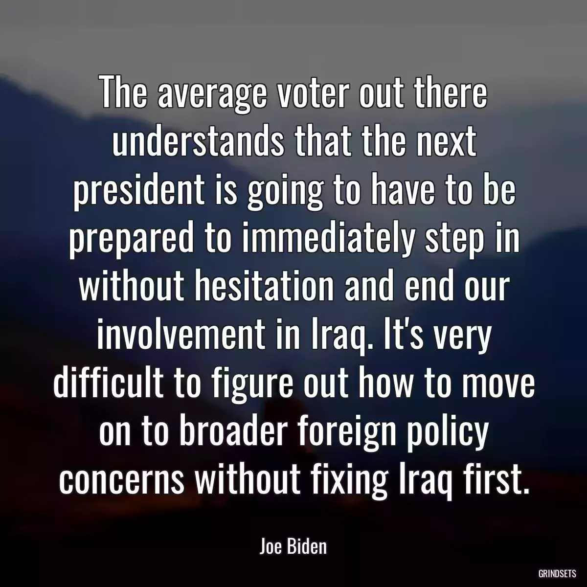 The average voter out there understands that the next president is going to have to be prepared to immediately step in without hesitation and end our involvement in Iraq. It\'s very difficult to figure out how to move on to broader foreign policy concerns without fixing Iraq first.