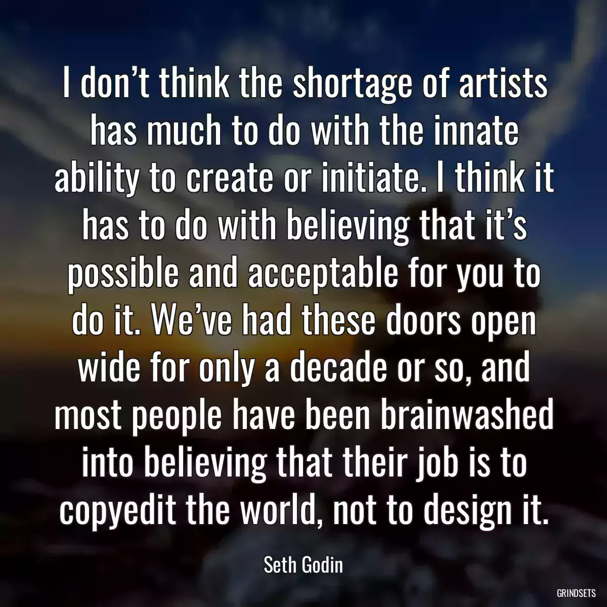 I don’t think the shortage of artists has much to do with the innate ability to create or initiate. I think it has to do with believing that it’s possible and acceptable for you to do it. We’ve had these doors open wide for only a decade or so, and most people have been brainwashed into believing that their job is to copyedit the world, not to design it.
