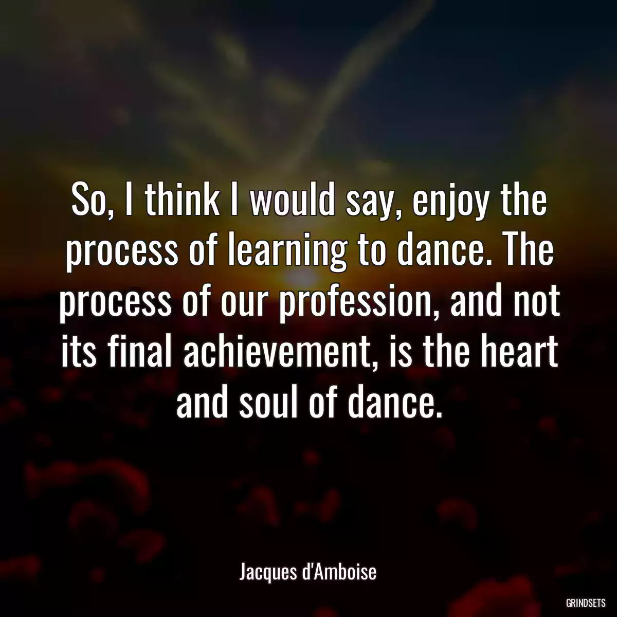 So, I think I would say, enjoy the process of learning to dance. The process of our profession, and not its final achievement, is the heart and soul of dance.