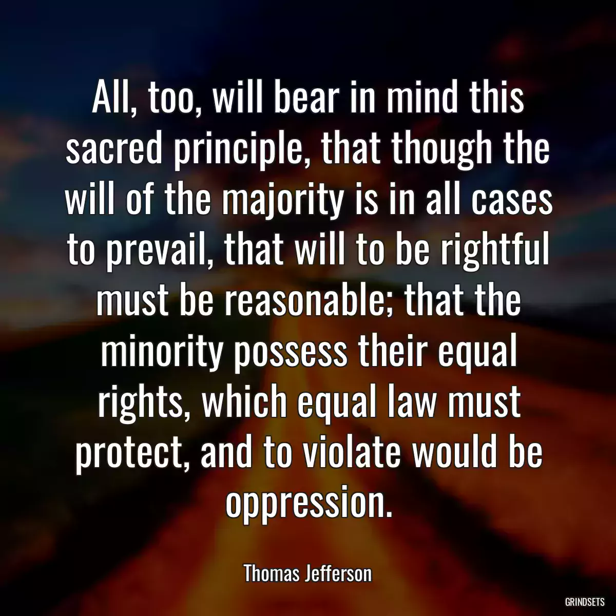 All, too, will bear in mind this sacred principle, that though the will of the majority is in all cases to prevail, that will to be rightful must be reasonable; that the minority possess their equal rights, which equal law must protect, and to violate would be oppression.