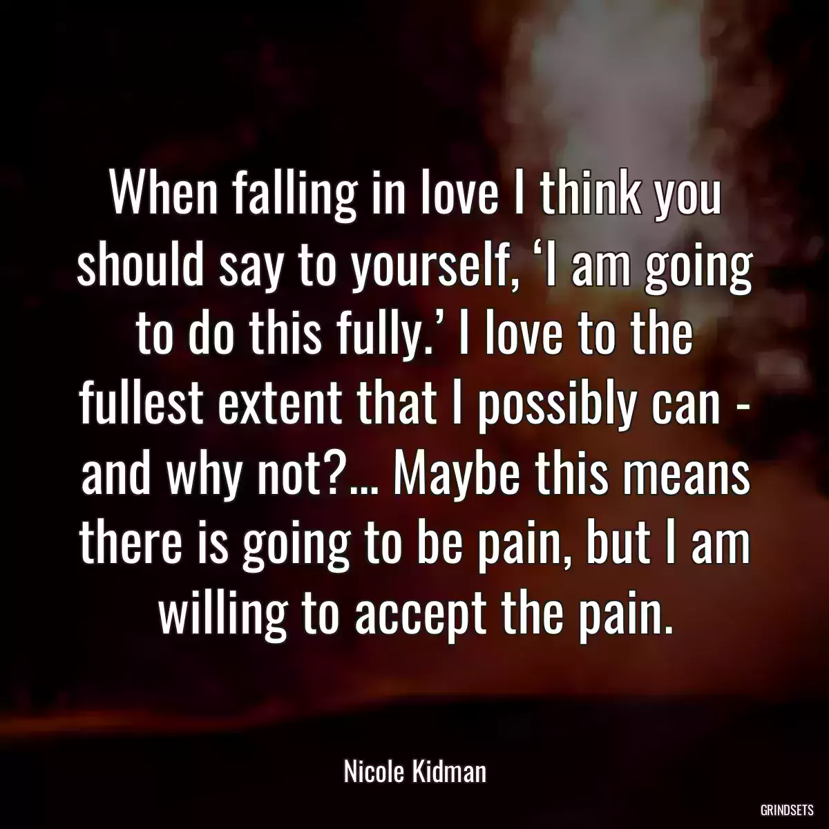 When falling in love I think you should say to yourself, ‘I am going to do this fully.’ I love to the fullest extent that I possibly can - and why not?... Maybe this means there is going to be pain, but I am willing to accept the pain.